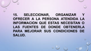 15. SELECCIONAR, ORGANIZAR Y
OFRECER A LA PERSONA ATENDIDA LA
INFORMACION QUE ESTAS NECESITAN O
LAS FUENTES DE DONDE OBTENERLA
PARA MEJORAR SUS CONDICIONES DE
SALUD.
 