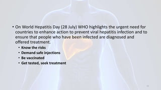 • On World Hepatitis Day (28 July) WHO highlights the urgent need for
countries to enhance action to prevent viral hepatitis infection and to
ensure that people who have been infected are diagnosed and
offered treatment.
• Know the risks
• Demand safe injections
• Be vaccinated
• Get tested, seek treatment
12
 