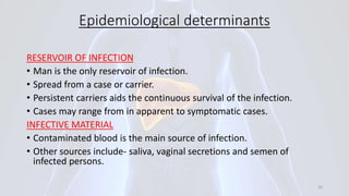 Epidemiological determinants
RESERVOIR OF INFECTION
• Man is the only reservoir of infection.
• Spread from a case or carrier.
• Persistent carriers aids the continuous survival of the infection.
• Cases may range from in apparent to symptomatic cases.
INFECTIVE MATERIAL
• Contaminated blood is the main source of infection.
• Other sources include- saliva, vaginal secretions and semen of
infected persons.
16
 