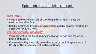 Epidemiological determinants
RESISTANCE
• Virus is stable and capable of surviving in for at least 7 days on
environmental surface.
• Readily destroyed by sodiumhypochlorate and by heat sterilization by
autoclave for 30-60 mnts.
PERIOD OF COMMUNICABILITY
• Virus present in the blood during incubation period and the acute
phase of disease.
• Communicability is usually several months or until disappearance of
HBsAg or the appearance of surface antibody.
17
 