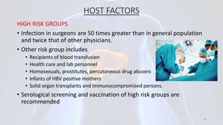 HOST FACTORS
HIGH RISK GROUPS
• Infection in surgeons are 50 times greater than in general population
and twice that of other physicians.
• Other risk group includes
• Recipients of blood transfusion
• Health care and lab personnel
• Homosexuals, prostitutes, percutaneous drug abusers
• Infants of HBV positive mothers
• Solid organ transplants and immunocompromised persons.
• Serological screening and vaccination of high risk groups are
recommended
19
 