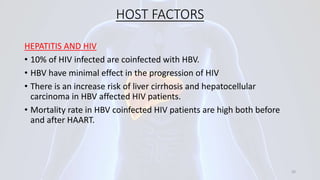 HOST FACTORS
HEPATITIS AND HIV
• 10% of HIV infected are coinfected with HBV.
• HBV have minimal effect in the progression of HIV
• There is an increase risk of liver cirrhosis and hepatocellular
carcinoma in HBV affected HIV patients.
• Mortality rate in HBV coinfected HIV patients are high both before
and after HAART.
20
 