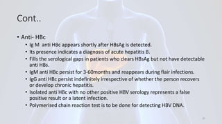 Cont..
• Anti- HBc
• Ig M anti HBc appears shortly after HBsAg is detected.
• Its presence indicates a diagnosis of acute hepatitis B.
• Fills the serological gaps in patients who clears HBsAg but not have detectable
anti HBs.
• IgM anti HBc persist for 3-60months and reappears during flair infections.
• IgG anti HBc persist indefinitely irrespective of whether the person recovers
or develop chronic hepatitis.
• Isolated anti HBc with no other positive HBV serology represents a false
positive result or a latent infection.
• Polymerised chain reaction test is to be done for detecting HBV DNA.
25
 