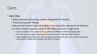 Cont..
• HBV DNA
• More sensitive and precise marker of hepatitis B infection.
• Present along with HBeAg.
• May persist in serum (bound to IgG) or liver long after the period of infection.
• In some chronic hepatitis patients HBV DNA is present in high levels.
• Due to mutation that prevents the synthesis of HBeAg in infected hepatocytes.
• Pre-core mutants appear during the course of chronic wild type HBV infection.
• When additional mutation in the core gene are present the pre-core mutants enhances
the severity of HBV and increases the risk of cirrhosis.
27
 