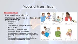 Modes of transmission
Parenteral route
• It’s a blood borne infection.
• Transmitted by infected blood and blood
products through
• Transfusion
• Dialysis
• Contaminated syringes & needles
• Pricks of skin
• Handling of infected blood
• Surgical & dental procedures
• Immunization, traditional tattooing, ear
piercing, ritual circumcision, acupuncture
etc.
• Accidental percutaneous inoculation by
shared razors and tooth brush.
28
 