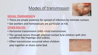 Modes of transmission
SEXUAL TRANSMISSION
• There are ample evidence for spread of infection by intimate contact.
• Sex workers and homosexuals are particular at risk.
OTHER ROUTES
• Horizontal transmission child –child transmission.
• The spread occurs through physical contact b/w children with shin
condition like impetigo and scabies.
• Often transmission occurred when children
play together or share same bed.
30
 