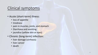 Clinical symptoms
• Acute (short-term) illness:
• loss of appetite
• tiredness
• pain in muscles, joints, and stomach
• Diarrhoea and vomiting
• jaundice (yellow skin or eyes)
• Chronic (long-term) infection:
• liver damage (cirrhosis)
• liver cancer
• death
33
 