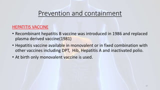 Prevention and containment
HEPATITIS VACCINE
• Recombinant hepatitis B vaccine was introduced in 1986 and replaced
plasma derived vaccine(1981)
• Hepatitis vaccine available in monovalent or in fixed combination with
other vaccines including DPT, Hib, Hepatitis A and inactivated polio.
• At birth only monovalent vaccine is used.
37
 