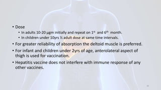 • Dose
• In adults 10-20 μgm initially and repeat on 1st and 6th month.
• In children under 10yrs ½ adult dose at same time intervals.
• For greater reliability of absorption the deltoid muscle is preferred.
• For infant and children under 2yrs of age, anterolateral aspect of
thigh is used for vaccination.
• Hepatitis vaccine does not interfere with immune response of any
other vaccines.
38
 