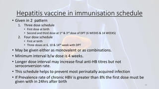 Hepatitis vaccine in immunisation schedule
• Given in 2 pattern
1. Three dose schedule
• First dose at birth
• Second and third dose at 1st & 3rd dose of DPT (6 WEEKS & 14 WEEKS)
2. Four dose schedule
• First at birth
• Three doses at 6, 10 & 14th week with DPT
• May be given either as monovalent or as combinations.
• Minimum interval b/w dose is 4 weeks.
• Longer dose interval may increase final anti-HB titres but not
seroconversion rate.
• This schedule helps to prevent most perinatally acquired infection
• If Prevalence rate of chronic HBV is greater than 8% the first dose must be
given with in 24hrs after birth
39
 