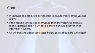 Cont..
• In immune compromised persons the immunogenicity of the vaccine
is low.
• If the vaccine schedule is interrupted then the vaccine is given as
soon as possible and if a 3rd dose is there it should be given in an
interval of 4 weeks.
• All children and adolescents aged below 18 yrs should be vaccinated.
41
 