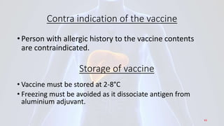 Contra indication of the vaccine
• Person with allergic history to the vaccine contents
are contraindicated.
Storage of vaccine
• Vaccine must be stored at 2-8°C
• Freezing must be avoided as it dissociate antigen from
aluminium adjuvant.
43
 