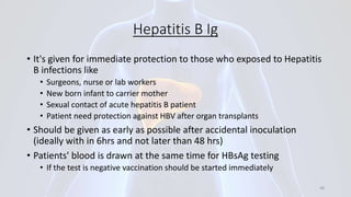 Hepatitis B Ig
• It's given for immediate protection to those who exposed to Hepatitis
B infections like
• Surgeons, nurse or lab workers
• New born infant to carrier mother
• Sexual contact of acute hepatitis B patient
• Patient need protection against HBV after organ transplants
• Should be given as early as possible after accidental inoculation
(ideally with in 6hrs and not later than 48 hrs)
• Patients' blood is drawn at the same time for HBsAg testing
• If the test is negative vaccination should be started immediately
48
 