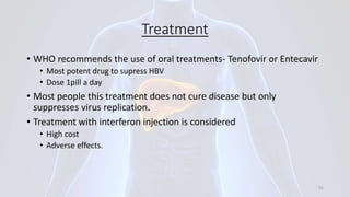 Treatment
• WHO recommends the use of oral treatments- Tenofovir or Entecavir
• Most potent drug to supress HBV
• Dose 1pill a day
• Most people this treatment does not cure disease but only
suppresses virus replication.
• Treatment with interferon injection is considered
• High cost
• Adverse effects.
51
 