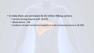 • In India there are estimated 43-45 million HBsAg carriers.
• Carriers among hospital staff- 10.87%
• Blood donors – 6%
• Incidence of post transfusion hepatitis in multi transfused person is 18-30%
6
 
