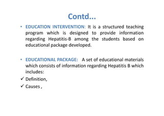 Contd...
• EDUCATION INTERVENTION: It is a structured teaching
  program which is designed to provide information
  regarding Hepatitis-B among the students based on
  educational package developed.

• EDUCATIONAL PACKAGE: A set of educational materials
  which consists of information regarding Hepatitis B which
  includes:
  Definition,
  Causes ,
 