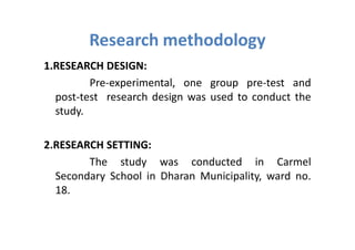 Research methodology
1.RESEARCH DESIGN:
         Pre-experimental, one group pre-test and
  post-test research design was used to conduct the
  study.

2.RESEARCH SETTING:
        The study was conducted in Carmel
  Secondary School in Dharan Municipality, ward no.
  18.
 