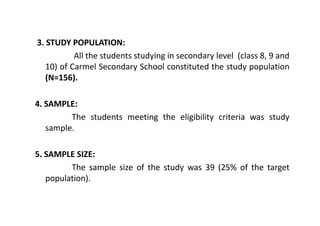 3. STUDY POPULATION:
           All the students studying in secondary level (class 8, 9 and
   10) of Carmel Secondary School constituted the study population
   (N=156).

4. SAMPLE:
         The students meeting the eligibility criteria was study
   sample.

5. SAMPLE SIZE:
         The sample size of the study was 39 (25% of the target
   population).
 