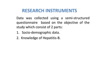RESEARCH INSTRUMENTS
Data was collected using a semi-structured
questionnaire based on the objective of the
study which consist of 2 parts:
1. Socio-demographic data.
2. Knowledge of Hepatitis-B.
 