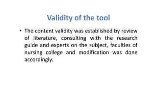 Validity of the tool
• The content validity was established by review
  of literature, consulting with the research
  guide and experts on the subject, faculties of
  nursing college and modification was done
  accordingly.
 