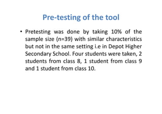 Pre-testing of the tool
• Pretesting was done by taking 10% of the
  sample size (n=39) with similar characteristics
  but not in the same setting i.e in Depot Higher
  Secondary School. Four students were taken, 2
  students from class 8, 1 student from class 9
  and 1 student from class 10.
 