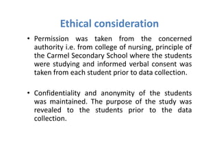 Ethical consideration
• Permission was taken from the concerned
  authority i.e. from college of nursing, principle of
  the Carmel Secondary School where the students
  were studying and informed verbal consent was
  taken from each student prior to data collection.

• Confidentiality and anonymity of the students
  was maintained. The purpose of the study was
  revealed to the students prior to the data
  collection.
 