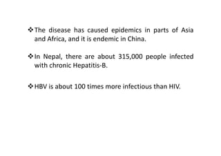 The disease has caused epidemics in parts of Asia
and Africa, and it is endemic in China.

In Nepal, there are about 315,000 people infected
with chronic Hepatitis-B.

HBV is about 100 times more infectious than HIV.
 