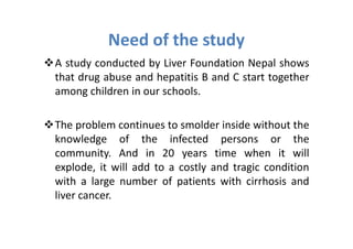 Need of the study
A study conducted by Liver Foundation Nepal shows
that drug abuse and hepatitis B and C start together
among children in our schools.

The problem continues to smolder inside without the
knowledge of the infected persons or the
community. And in 20 years time when it will
explode, it will add to a costly and tragic condition
with a large number of patients with cirrhosis and
liver cancer.
 