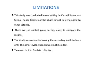 LIMITATIONS
This study was conducted in one setting i.e Carmel Secondary
School, hence findings of the study cannot be generalized to
other settings.

There was no control group in this study, to compare the
results.

The study was conducted among the secondary level students
only. The other levels students were not included.

Time was limited for data collection.
 