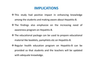 IMPLICATIONS
This study had positive impact in enhancing knowledge
among the students and making aware about Hepatitis-B.

The findings also emphasize on the increasing need of
awareness program on Hepatitis-B.

The educational package can be used to prepare educational
material like booklets, pamphlets etc on Hepatitis-B.

Regular health education program on Hepatitis-B can be
provided so that students and the teachers will be updated
with adequate knowledge.
 
