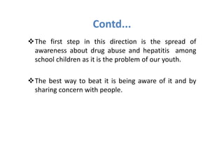 Contd...
The first step in this direction is the spread of
awareness about drug abuse and hepatitis among
school children as it is the problem of our youth.

The best way to beat it is being aware of it and by
sharing concern with people.
 