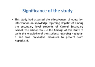 Significance of the study
• This study had assessed the effectiveness of education
  intervention on knowledge regarding Hepatitis-B among
  the secondary level students of Carmel Secondary
  School. The school can use the findings of this study to
  uplift the knowledge of the students regarding Hepatitis-
  B and take preventive measures to prevent from
  Hepatitis-B.
 