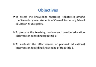 Objectives
To assess the knowledge regarding Hepatitis-B among
the Secondary level students of Carmel Secondary School
in Dharan Municipality.

To prepare the teaching module and provide education
intervention regarding Hepatitis-B.

To evaluate the effectiveness of planned educational
intervention regarding knowledge of Hepatitis-B.
 