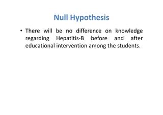Null Hypothesis
• There will be no difference on knowledge
  regarding Hepatitis-B before and after
  educational intervention among the students.
 