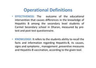 Operational Definitions
• EFFECTIVENESS: The        outcome of the educational
  intervention that causes differences in the knowledge of
  Hepatitis B among the secondary level students of
  Carmel Secondary school in Dharan, measured by pre-
  test and post-test questionnaire.

• KNOWLEDGE: It refers to the students ability to recall the
  facts and information regarding Hepatitis-B, its causes,
  signs and symptoms , management ,preventive measures
  and Hepatitis-B vaccination, according to the given tool.
 