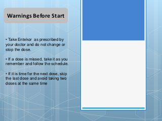 Warnings Before Start
• Take Entekor as prescribed by
your doctor and do not change or
stop the dose.
• If a dose is missed, take it as you
remember and follow the schedule.
• If it is time for the next dose, skip
the last dose and avoid taking two
doses at the same time
 