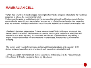 MAMMALIAN CELL
•YEAST has a number of disadvantages, including the fact that the antigen is internal and the yeast must
be opened to release the recombinant product.
•Furthermore, the yeast is unable to provide the same post translational modifications, protein folding,
macromolecular assembly, and glycosylation, as observed in infected human hepatocytes, properties
which are important for inducing enhanced immunogenicity, and which are present in mammalian cells
•Available information suggests that Chinese hamster ovary (CHO) cell line and mouse-cell line-
derived pre-S/S hepatitis B vaccines seem to be more immunogenic on the T-cell level (even with
the use of alum as an adjuvant). Such vaccines were shown to generate T-cell help leading to
higher seroconversion rates and anti-HBs titers at lower doses, as compared to yeast-derived
SHBsAg
•The current safety record of mammalian cell-derived biological products, and especially CHO-
derived antigens, is excellent, and a number of such products are already licensed.
• A ‘third-generation’ mammalian cell-derived vaccine was first developed at the Pasteur Institute
in transfected CHO cells, expressing S and pre-S2 antigens
 