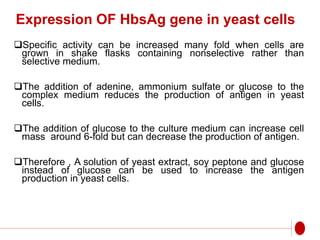 Expression OF HbsAg gene in yeast cells
Specific activity can be increased many fold when cells are
grown in shake flasks containing nonselective rather than
selective medium.
The addition of adenine, ammonium sulfate or glucose to the
complex medium reduces the production of antigen in yeast
cells.
The addition of glucose to the culture medium can increase cell
mass around 6-fold but can decrease the production of antigen.
Therefore , A solution of yeast extract, soy peptone and glucose
instead of glucose can be used to increase the antigen
production in yeast cells.
 