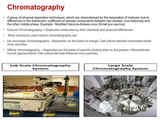Chromatography
• A group of physical separation techniques, which are characterized by the separation of mixtures due to
differences in the distribution coefficient of sample components between two phases, one stationary and
the other mobile phase. Example : Modified Vaccinia Ankara virus (Small pox vaccine)
• Column Chromatography:-• Separates molecules by their chemical and physical differences.
• Most commonly used column chromatography are
• Ion exchange chromatography:- Separation on the basis of charge. Cell culture-derived inactivated whole
virus vaccines
• Affinity chromatography :- Separation on the basis of specific binding sites on the protein.• Recombinant
human glycoproteins• Cell culture-derived influenza virus particles.
 