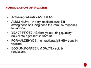 FORMULATION OF VACCINE
• Active ingredients:- ANTIGENS
• ALUMINIUM:– in very small amount & it
strengthens and lengthens the immune response
to vaccine.
• YEAST PROTEINS from yeast:- ting quantity
may remain present in vaccine.
• FORMALDEHYDE:- to inactivate/kill HBV used in
vaccine.
• SODIUM/POTASSIUM SALTS:- acidity
regulators.
 
