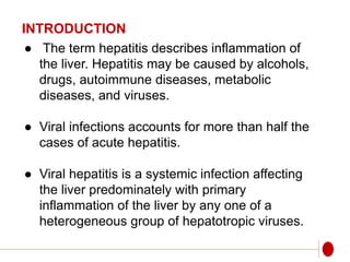 INTRODUCTION
● The term hepatitis describes inflammation of
the liver. Hepatitis may be caused by alcohols,
drugs, autoimmune diseases, metabolic
diseases, and viruses.
● Viral infections accounts for more than half the
cases of acute hepatitis.
● Viral hepatitis is a systemic infection affecting
the liver predominately with primary
inflammation of the liver by any one of a
heterogeneous group of hepatotropic viruses.
 