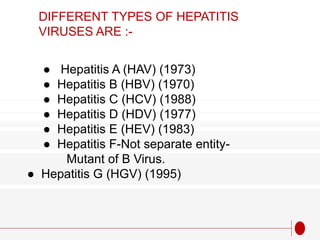 ● Hepatitis A (HAV) (1973)
● Hepatitis B (HBV) (1970)
● Hepatitis C (HCV) (1988)
● Hepatitis D (HDV) (1977)
● Hepatitis E (HEV) (1983)
● Hepatitis F-Not separate entity-
Mutant of B Virus.
● Hepatitis G (HGV) (1995)
DIFFERENT TYPES OF HEPATITIS
VIRUSES ARE :-
 