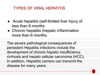 ● Acute hepatitis (self-limited liver injury of
less than 6 months
● Chronic hepatitis (hepatic inflammation
more than 6 months.
TYPES OF VIRAL HEPATITIS
The severe pathological consequences of
persistent Hepatitis infections include the
development of chronic hepatic insufficiency,
cirrhosis and hepato cellular carcinoma (HCC).
In addition, Hepatitis carriers can transmit the
disease for many years.
 
