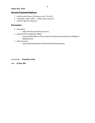 9
Amjad Khan Afridi
Current Treatment Options
 Interferon alfa (Intron A) Response rate is 30 to 40%.
 Lamivudine (Epivir HBV) (relapse ,drug resistance)
 Adefovir dipivoxil (Hepsera)
Prevention
 Vaccination
- highlyeffectiverecombinantvaccines
 HepatitisBImmunoglobulin(HBIG)
- exposedwithin48hours of the incident/neonateswhose mothersare HBsAgand
HBeAgpositive.
 Othermeasures
- screeningof blooddonors,bloodandbodyfluidprecautions.
PreparedBy Amjad Khan Afridi
Date : 22 May, 2016
 