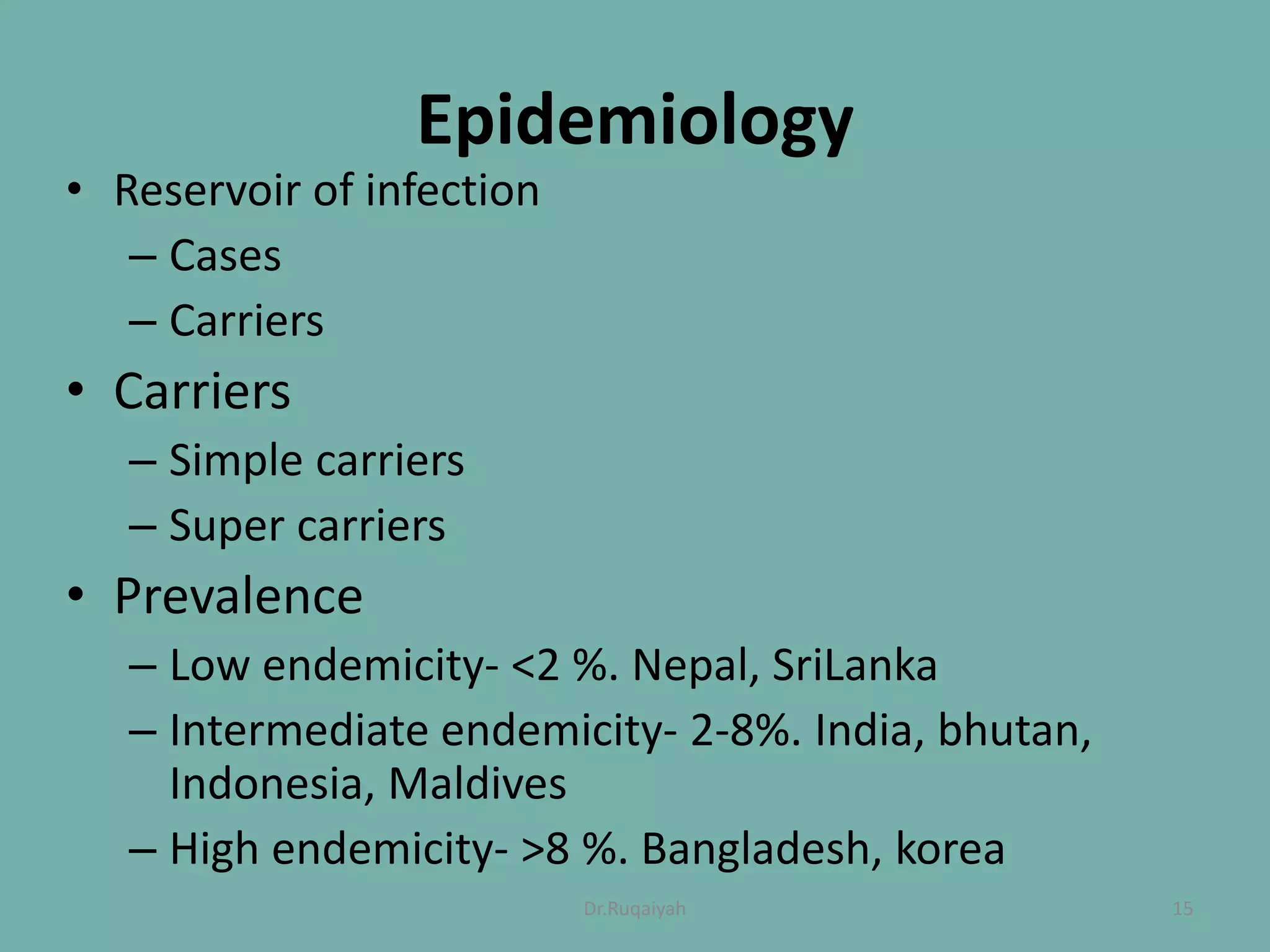 Epidemiology
• Reservoir of infection
– Cases
– Carriers
• Carriers
– Simple carriers
– Super carriers
• Prevalence
– Low endemicity- <2 %. Nepal, SriLanka
– Intermediate endemicity- 2-8%. India, bhutan,
Indonesia, Maldives
– High endemicity- >8 %. Bangladesh, korea
15Dr.Ruqaiyah
 