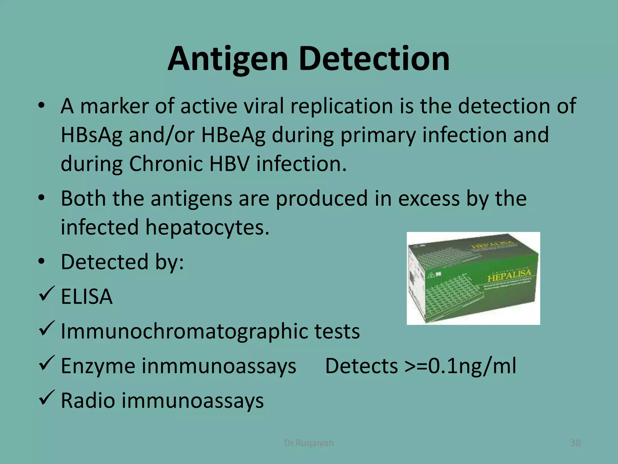 Antigen Detection
• A marker of active viral replication is the detection of
HBsAg and/or HBeAg during primary infection and
during Chronic HBV infection.
• Both the antigens are produced in excess by the
infected hepatocytes.
• Detected by:
 ELISA
 Immunochromatographic tests
 Enzyme inmmunoassays Detects >=0.1ng/ml
 Radio immunoassays
38Dr.Ruqaiyah
 