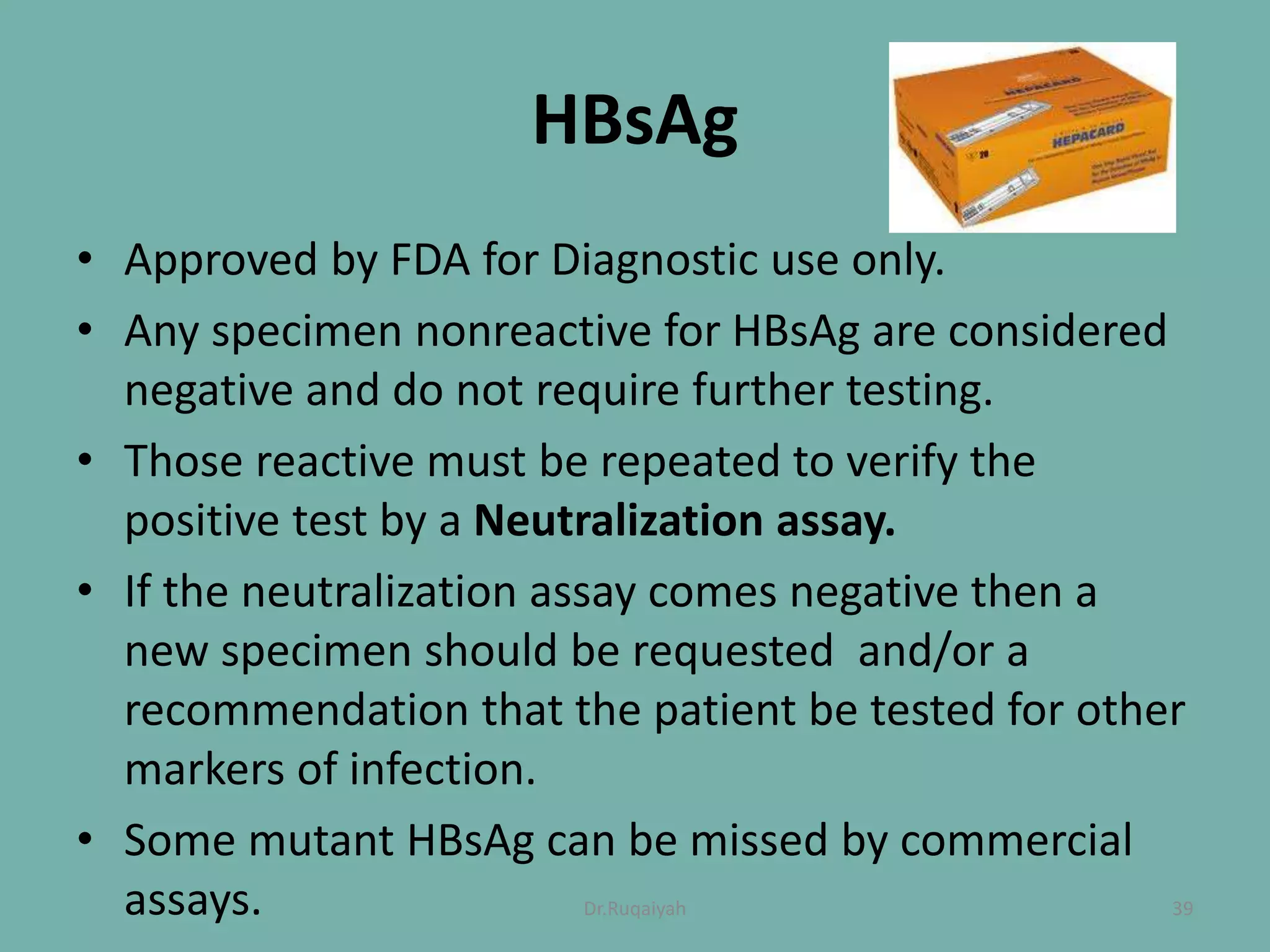 HBsAg
• Approved by FDA for Diagnostic use only.
• Any specimen nonreactive for HBsAg are considered
negative and do not require further testing.
• Those reactive must be repeated to verify the
positive test by a Neutralization assay.
• If the neutralization assay comes negative then a
new specimen should be requested and/or a
recommendation that the patient be tested for other
markers of infection.
• Some mutant HBsAg can be missed by commercial
assays. 39Dr.Ruqaiyah
 