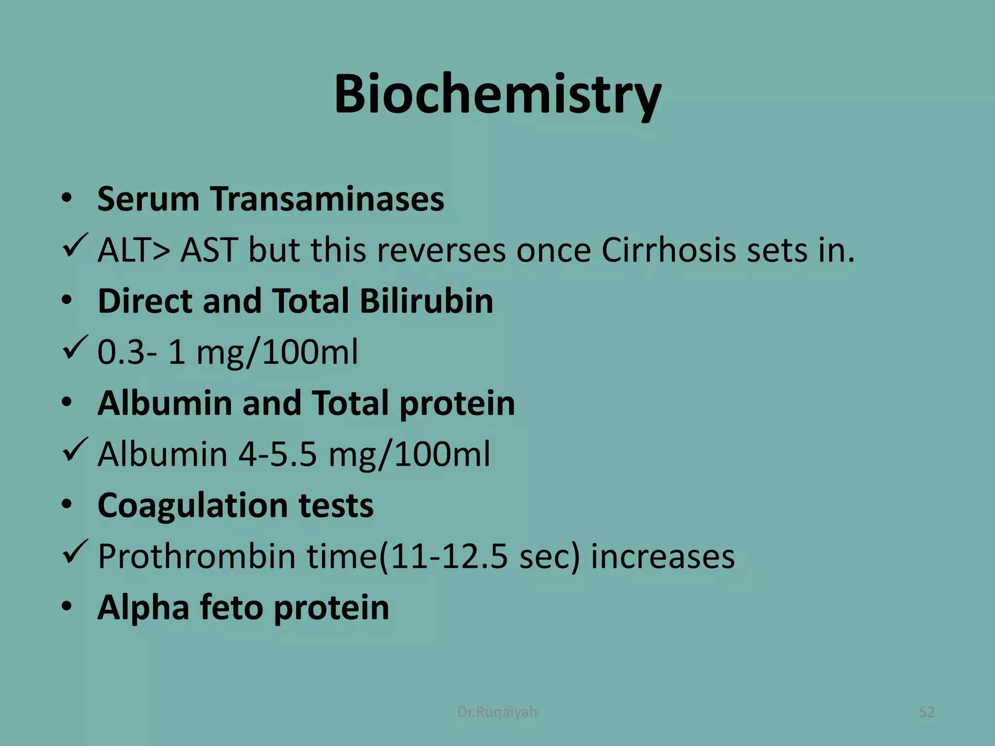 Biochemistry
• Serum Transaminases
 ALT> AST but this reverses once Cirrhosis sets in.
• Direct and Total Bilirubin
 0.3- 1 mg/100ml
• Albumin and Total protein
 Albumin 4-5.5 mg/100ml
• Coagulation tests
 Prothrombin time(11-12.5 sec) increases
• Alpha feto protein
52Dr.Ruqaiyah
 
