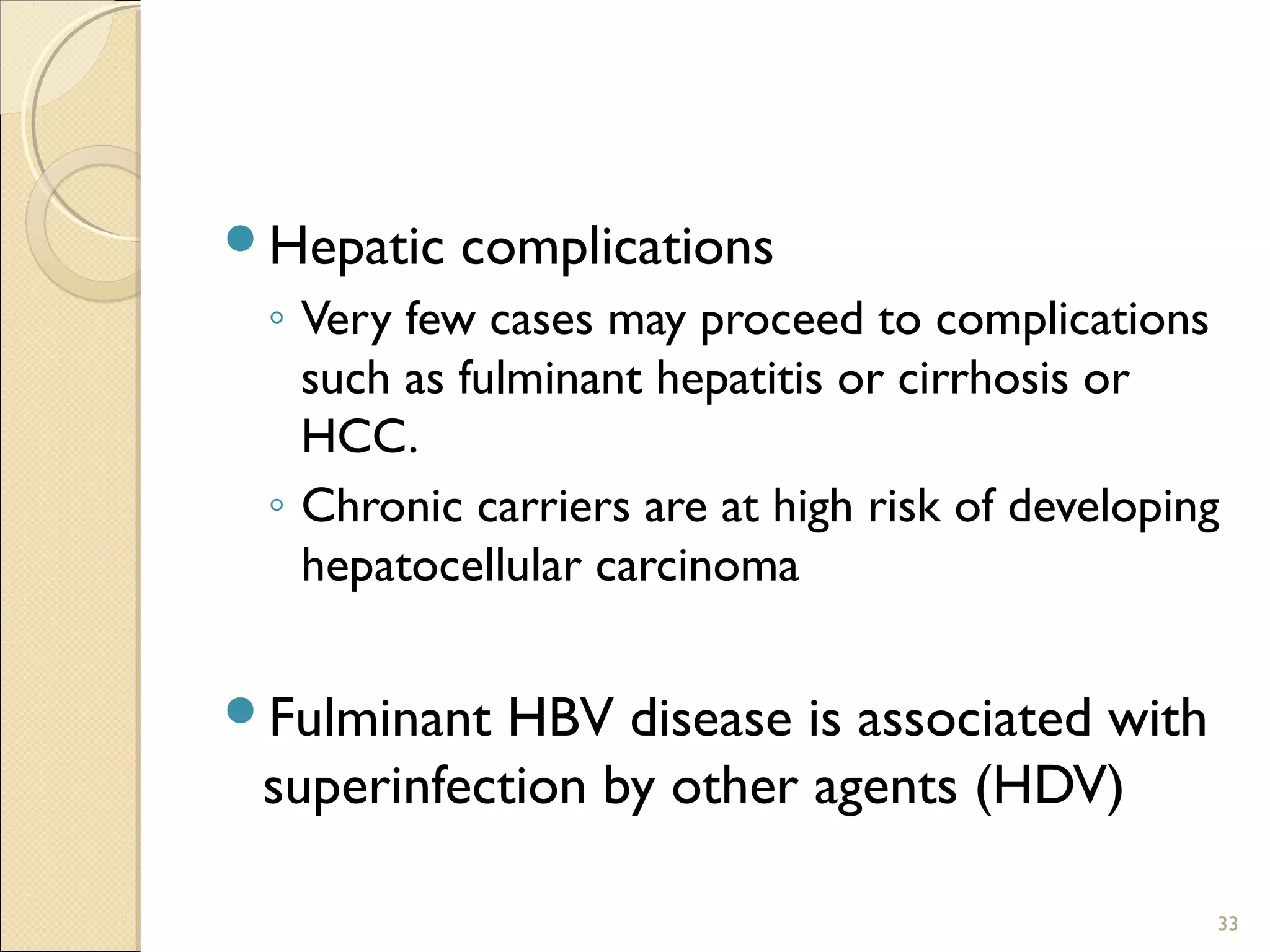 Hepatic complications
◦ Very few cases may proceed to complications
such as fulminant hepatitis or cirrhosis or
HCC.
◦ Chronic carriers are at high risk of developing
hepatocellular carcinoma
Fulminant HBV disease is associated with
superinfection by other agents (HDV)
33
 