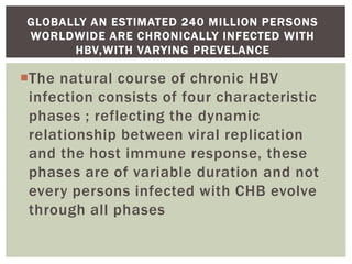 The natural course of chronic HBV
infection consists of four characteristic
phases ; reflecting the dynamic
relationship between viral replication
and the host immune response, these
phases are of variable duration and not
every persons infected with CHB evolve
through all phases
GLOBALLY AN ESTIMATED 240 MILLION PERSONS
WORLDWIDE ARE CHRONICALLY INFECTED WITH
HBV,WITH VARYING PREVELANCE
 